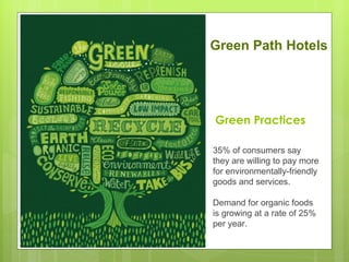 Green Path Hotels




Green Practices

35% of consumers say
they are willing to pay more
for environmentally-friendly
goods and services.

Demand for organic foods
is growing at a rate of 25%
per year.
 