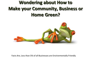 Wondering about How to Make your Community, Business or Home Green? Facts Are, Less than 5% of all Businesses are Environmentally Friendly 