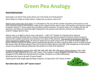Green Pea Analogy
Some Initial Concepts

How large is an atom? How many atoms are in the leads of 12 lead pencils?
Pencil leads are made of carbon atoms. Carbon has an atomic mass of 12.

Atomic mass is the mass of an atom. It is calculated as the sum of the number of protons and neutrons in the
atom, because protons and neutrons make up the majority of the atom's mass. Each proton and neutron is given
an atomic mass of 1. Since carbon has six protons and six neutrons, its atomic mass is 12. Carbon also has six
electrons, but these are extremely light compared to the protons and neutrons and do not contribute to
carbon's integral atomic mass.

Atomic mass is so light (1 atomic mass unit (amu) ∼ 1.66 x 10-24 g) that it is impractical to measure.
Instead, scientists estimate atomic mass by measuring the mass of the element (in grams) which is equal in
value to the number of protons and neutrons in an atom of the element. The amount of an element with this
mass (in grams) is called a mole. An atom of carbon has an atomic mass of 12, so a mole of carbon weighs 12
grams. Placing 12 grams of carbon (pencil lead) beside 28 grams of silicon (sand) enables one to visually contrast
the atomic mass of carbon (atomic mass 12) to that of silicon (atomic mass 28). (The comparison is not entirely
visual, since element density influences the volume of a mole of an element.)

A mole of any element contains 602, 000, 000, 000, 000, 000, 000, 000 atoms of that element, that is 602
sexillion US, 602 trilliard UK or 6.02 x 1023 atoms. This number is called Avogadro's Number after Amedeo
Avogadro (1776-1858) who discovered this number-of-atoms-in-a-mole relationship.
What does this have to do with 12 pencil leads?
Twelve pencil leads weigh approximately 12 grams, so have 6.02 x 1023 atoms in them.

But what does 6.02 x 1023 atoms mean?
 