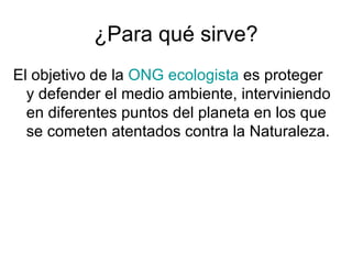 ¿Para qué sirve? El objetivo de la  ONG   ecologista  es proteger y defender el medio ambiente, interviniendo en diferentes puntos del planeta en los que se cometen atentados contra la Naturaleza.  