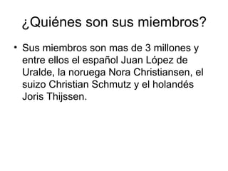 ¿Quiénes son sus miembros? Sus miembros son mas de 3 millones y entre ellos el español Juan López de Uralde, la noruega Nora Christiansen, el suizo Christian Schmutz y el holandés Joris Thijssen. 