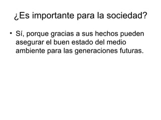 ¿Es importante para la sociedad? Sí, porque gracias a sus hechos pueden asegurar el buen estado del medio ambiente para las generaciones futuras. 