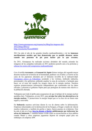 http://www.greenpeace.org/espana/es/Blog/las-imgenes-del-
2011/blog/38511/
http://youtu.be/YLewzR0IkYI

2011 ha sido el año de los grandes triunfos medioambientales y de las inmensas
movilizaciones sociales que han demostrado que es posible alcanzar metas
cuando nos ponemos de pie para luchar por lo que creemos.

En 2011, Greenpeace ha realizado acciones alrededor del mundo...mirando las
imágenes de las campañas realizadas en 2011 podemos ponerle cara a las protestas y
esbozar los rostros del compromiso medioambiental.


Con el terrible terremoto y el tsunami de Japón fuimos testigos del segundo mayor
desastre nuclear de la historia de la humanidad, pudimos ver el dolor y el terror en las
caras de los japoneses afectados por el fantasma invisible de la radioactividad.
Greenpeace estuvo en Fukushima ayudando a las víctimas, midiendo radiación,
presionando a los gobiernos, pidiendo ampliar la zona de exclusión y luchando para
hacer ver al resto del mundo los riesgos claros de la energía nuclear. Nuestros
expertos proporcionaron información independiente que contrastaba con los datos
oficiales y presionó al gobierno Nipón para que protegiera de manera más efectiva a
la población afectada.

Trabajamos por todo el globo para asegurarnos de que el peligro de la energía nuclear
quedaba claro. Trabajamos, en este 2011, para arrojar luz sobre las alternativas a la
energía nuclear. Y promovimos la energía limpia que es la clave de un futuro más
seguro y renovable.

En Indonesia nuestros activistas dieron la voz de alarma sobre la deforestación.
Empresas relacionadas con la destrucción de los bosques, el hogar y medio de vida de
muchos indonesios y también de gorilas y tigres, fueron puestas en evidencias. Este
ha sido el año en el que Ken ha dejado a Barbie públicamente por deforestar las
selvas de Indonesia. Y también hemos vivido cómo su reconciliación se hizo pública
cuando Mattel y otras empresas jugueteras dejaron de comprar papel para sus
embalajes a la empresa APP.
 