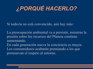 ¿PORQUÉ HACERLO?

Sí todavía no está convencido, aún hay más:

La preocupación ambiental va a persistir, mientras la
presión sobre los recursos del Planeta continúe
aumentando.
En cada generación nueva la conciencia es mayor.
Los consumidores acabarán premiando a los que
promuevan el respeto al entorno.
 