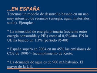 ...EN ESPAÑA
Tenemos un modelo de desarrollo basado en un uso
muy intensivo de recursos (energía, agua, materiales,
suelo). Ejemplos:

* La intensidad de energía primaria (cociente entre
energía consumida y PIB) crece al 0,5%/año. EN la
UE ha bajado un 1,3% (período 95-00)

* España superó en 2004 en un 45% las emisiones de
CO2 de 1990-> Incumplimiento de Kioto.

* La demanda de agua es de 900 m3/hab/año. El
mayor de la UE.
 