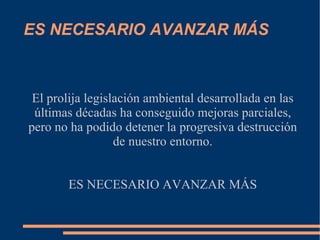 ES NECESARIO AVANZAR MÁS



 El prolija legislación ambiental desarrollada en las
 últimas décadas ha conseguido mejoras parciales,
pero no ha podido detener la progresiva destrucción
                  de nuestro entorno.


       ES NECESARIO AVANZAR MÁS
 