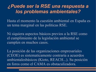 ¿Puede ser la RSE una respuesta a
   los problemas ambientales?
Hasta el momento la cuestión ambiental en España es
un tema marginal en las políticas RSE.

Ni siquiera aspectos básicos previos a la RSE como
el cumplimiento de la legislación ambiental se
cumplen en muchos casos.

La posición de las organizaciones empresariales
(CEOE) es sistematicamente contraria a acuerdos
ambientalesbásicos (Kioto, REACH...). Su posición
en foros como el CAMA es obstaculizadora.
 