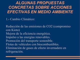 ALGUNAS PROPUESTAS
CONCRETAS SOBRE ACCIONES
EFECTIVAS EN MEDIO AMBIENTE
1.- Cambio Climático:

Reducción de las emisiones de CO2 (compromiso
con Kioto)
Mejora de la eficiencia energética.
Impulso a las energías renovables.
Promoción del transporte sostenible.
Flotas de vehículos con biocombustibles.
Eliminación de gases de efecto invernadero en
refrigeración.
 