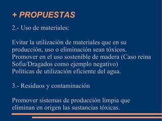 + PROPUESTAS
2.- Uso de materiales:

Evitar la utilización de materiales que en su
producción, uso o eliminación sean tóxicos.
Promover en el uso sostenible de madera (Caso reina
Sofia/Dragados como ejemplo negativo)
Políticas de utilización eficiente del agua.

3.- Residuos y contaminación

Promover sistemas de producción limpia que
eliminan en origen las sustancias tóxicas.
 