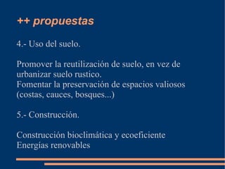 ++ propuestas
4.- Uso del suelo.

Promover la reutilización de suelo, en vez de
urbanizar suelo rustico.
Fomentar la preservación de espacios valiosos
(costas, cauces, bosques...)

5.- Construcción.

Construcción bioclimática y ecoeficiente
Energías renovables
 