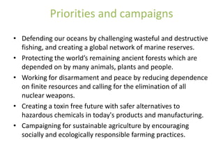 Priorities and campaigns
• Defending our oceans by challenging wasteful and destructive
  fishing, and creating a global network of marine reserves.
• Protecting the world’s remaining ancient forests which are
  depended on by many animals, plants and people.
• Working for disarmament and peace by reducing dependence
  on finite resources and calling for the elimination of all
  nuclear weapons.
• Creating a toxin free future with safer alternatives to
  hazardous chemicals in today's products and manufacturing.
• Campaigning for sustainable agriculture by encouraging
  socially and ecologically responsible farming practices.
 