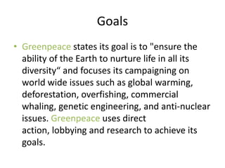 Goals
• Greenpeace states its goal is to "ensure the
  ability of the Earth to nurture life in all its
  diversity“ and focuses its campaigning on
  world wide issues such as global warming,
  deforestation, overfishing, commercial
  whaling, genetic engineering, and anti-nuclear
  issues. Greenpeace uses direct
  action, lobbying and research to achieve its
  goals.
 