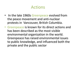 Actions
• In the late 1960s Greenpeace evolved from
  the peace movement and anti-nuclear
  protests in Vancouver, British Columbia.
• Greenpeace is known for its direct actions and
  has been described as the most visible
  environmental organization in the world.
  Greenpeace has raised environmental issues
  to public knowledge, and influenced both the
  private and the public sector
 