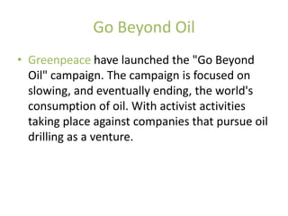 Go Beyond Oil
• Greenpeace have launched the "Go Beyond
  Oil" campaign. The campaign is focused on
  slowing, and eventually ending, the world's
  consumption of oil. With activist activities
  taking place against companies that pursue oil
  drilling as a venture.
 