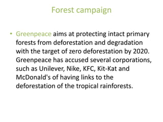 Forest campaign

• Greenpeace aims at protecting intact primary
  forests from deforestation and degradation
  with the target of zero deforestation by 2020.
  Greenpeace has accused several corporations,
  such as Unilever, Nike, KFC, Kit-Kat and
  McDonald's of having links to the
  deforestation of the tropical rainforests.
 