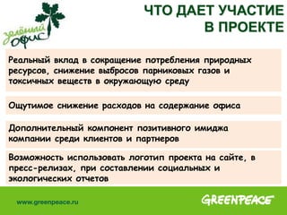 Реальный вклад в сокращение потребления природных
ресурсов, снижение выбросов парниковых газов и
токсичных веществ в окружающую среду
ЧТО ДАЕТ УЧАСТИЕ
В ПРОЕКТЕ
Ощутимое снижение расходов на содержание офиса
Дополнительный компонент позитивного имиджа
компании среди клиентов и партнеров
Возможность использовать логотип проекта на сайте, в
пресс-релизах, при составлении социальных и
экологических отчетов
 