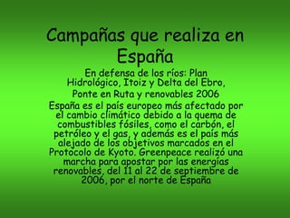 Campañas que realiza en
España
En defensa de los ríos: Plan
Hidrológico, Itoiz y Delta del Ebro,
Ponte en Ruta y renovables 2006
España es el país europeo más afectado por
el cambio climático debido a la quema de
combustibles fósiles, como el carbón, el
petróleo y el gas, y además es el país más
alejado de los objetivos marcados en el
Protocolo de Kyoto. Greenpeace realizó una
marcha para apostar por las energías
renovables, del 11 al 22 de septiembre de
2006, por el norte de España

 