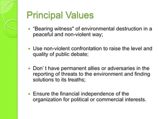 Principal Values
 “Bearing witness" of environmental destruction in a
peaceful and non-violent way;
 Use non-violent confrontation to raise the level and
quality of public debate;
 Don‟ t have permanent allies or adversaries in the
reporting of threats to the environment and finding
solutions to its treaths;
 Ensure the financial independence of the
organization for political or commercial interests.
 