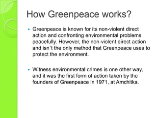 How Greenpeace works?
 Greenpeace is known for its non-violent direct
action and confronting environmental problems
peacefully. However, the non-violent direct action
and isn´t the only method that Greenpeace uses to
protect the environment.
 Witness environmental crimes is one other way,
and it was the first form of action taken by the
founders of Greenpeace in 1971, at Amchitka.
 