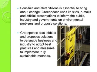  Sensitize and alert citizens is essential to bring
about change. Greenpeace uses its sites, e-mails
and official presentations to inform the public,
industry and governments on environmental
problems and propose solutions.
 Greenpeace also lobbies
and proposes solutions
to persuade business and
industry to adopt best
practices and measures
to implement truly
sustainable methods.
 