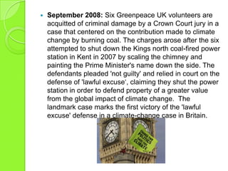  September 2008: Six Greenpeace UK volunteers are
acquitted of criminal damage by a Crown Court jury in a
case that centered on the contribution made to climate
change by burning coal. The charges arose after the six
attempted to shut down the Kings north coal-fired power
station in Kent in 2007 by scaling the chimney and
painting the Prime Minister's name down the side. The
defendants pleaded 'not guilty' and relied in court on the
defense of 'lawful excuse„, claiming they shut the power
station in order to defend property of a greater value
from the global impact of climate change. The
landmark case marks the first victory of the 'lawful
excuse' defense in a climate-change case in Britain.
 
