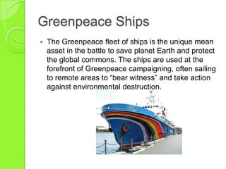 Greenpeace Ships
 The Greenpeace fleet of ships is the unique mean
asset in the battle to save planet Earth and protect
the global commons. The ships are used at the
forefront of Greenpeace campaigning, often sailing
to remote areas to “bear witness” and take action
against environmental destruction.
 