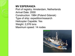 MV ESPERANZA
Port of registry: Amsterdam, Netherlands
Arrival Date: 2000
Construction: 1984 (Poland Gdansk)
Type of ship: expedition/research
Helicopter Capable: Yes
Weight: 2,076 tons
Maximum speed: 14 nodes
 