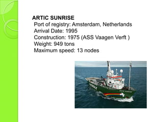 ARTIC SUNRISE
Port of registry: Amsterdam, Netherlands
Arrival Date: 1995
Construction: 1975 (ASS Vaagen Verft )
Weight: 949 tons
Maximum speed: 13 nodes
 