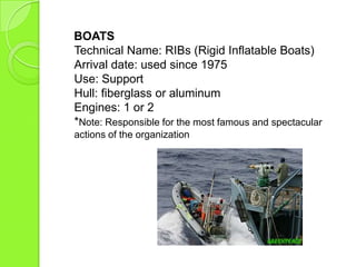 BOATS
Technical Name: RIBs (Rigid Inflatable Boats)
Arrival date: used since 1975
Use: Support
Hull: fiberglass or aluminum
Engines: 1 or 2
*Note: Responsible for the most famous and spectacular
actions of the organization
 