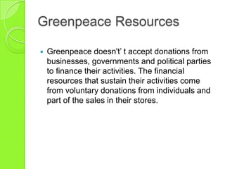 Greenpeace Resources
 Greenpeace doesn't‟ t accept donations from
businesses, governments and political parties
to finance their activities. The financial
resources that sustain their activities come
from voluntary donations from individuals and
part of the sales in their stores.
 