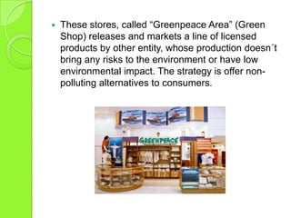  These stores, called “Greenpeace Area” (Green
Shop) releases and markets a line of licensed
products by other entity, whose production doesn´t
bring any risks to the environment or have low
environmental impact. The strategy is offer non-
polluting alternatives to consumers.
 