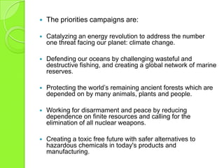  The priorities campaigns are:
 Catalyzing an energy revolution to address the number
one threat facing our planet: climate change.
 Defending our oceans by challenging wasteful and
destructive fishing, and creating a global network of marine
reserves.
 Protecting the world‟s remaining ancient forests which are
depended on by many animals, plants and people.
 Working for disarmament and peace by reducing
dependence on finite resources and calling for the
elimination of all nuclear weapons.
 Creating a toxic free future with safer alternatives to
hazardous chemicals in today's products and
manufacturing.
 