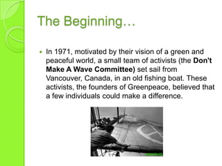 The Beginning…
 In 1971, motivated by their vision of a green and
peaceful world, a small team of activists (the Don't
Make A Wave Committee) set sail from
Vancouver, Canada, in an old fishing boat. These
activists, the founders of Greenpeace, believed that
a few individuals could make a difference.
 