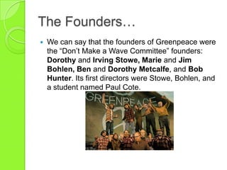 The Founders…
 We can say that the founders of Greenpeace were
the “Don‟t Make a Wave Committee” founders:
Dorothy and Irving Stowe, Marie and Jim
Bohlen, Ben and Dorothy Metcalfe, and Bob
Hunter. Its first directors were Stowe, Bohlen, and
a student named Paul Cote.
 