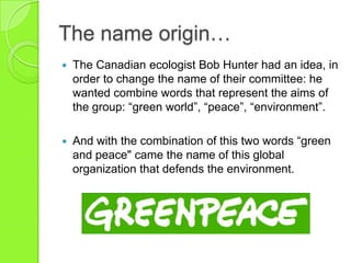 The name origin…
 The Canadian ecologist Bob Hunter had an idea, in
order to change the name of their committee: he
wanted combine words that represent the aims of
the group: “green world”, “peace”, “environment”.
 And with the combination of this two words “green
and peace" came the name of this global
organization that defends the environment.
 