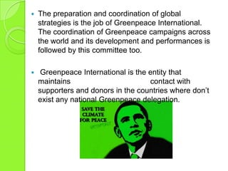  The preparation and coordination of global
strategies is the job of Greenpeace International.
The coordination of Greenpeace campaigns across
the world and its development and performances is
followed by this committee too.
 Greenpeace International is the entity that
maintains contact with
supporters and donors in the countries where don‟t
exist any national Greenpeace delegation.
 