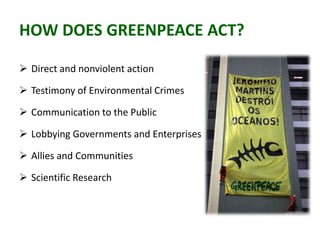 HOW DOES GREENPEACE ACT?
 Direct and nonviolent action
 Testimony of Environmental Crimes
 Communication to the Public
 Lobbying Governments and Enterprises
 Allies and Communities
 Scientific Research
 
