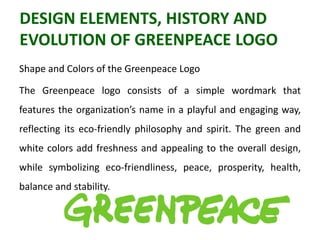 DESIGN ELEMENTS, HISTORY AND
EVOLUTION OF GREENPEACE LOGO
Shape and Colors of the Greenpeace Logo
The Greenpeace logo consists of a simple wordmark that
features the organization’s name in a playful and engaging way,
reflecting its eco-friendly philosophy and spirit. The green and
white colors add freshness and appealing to the overall design,
while symbolizing eco-friendliness, peace, prosperity, health,
balance and stability.
 