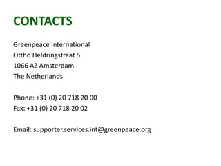 CONTACTS
Greenpeace International
Ottho Heldringstraat 5
1066 AZ Amsterdam
The Netherlands
Phone: +31 (0) 20 718 20 00
Fax: +31 (0) 20 718 20 02
Email: supporter.services.int@greenpeace.org
 