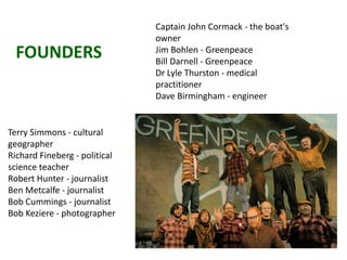 FOUNDERS
Captain John Cormack - the boat's
owner
Jim Bohlen - Greenpeace
Bill Darnell - Greenpeace
Dr Lyle Thurston - medical
practitioner
Dave Birmingham - engineer
Terry Simmons - cultural
geographer
Richard Fineberg - political
science teacher
Robert Hunter - journalist
Ben Metcalfe - journalist
Bob Cummings - journalist
Bob Keziere - photographer
 