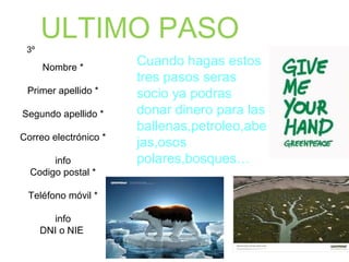Nombre *
Primer apellido *
Segundo apellido *
Correo electrónico *
info
Codigo postal *
Teléfono móvil *
info
DNI o NIE
3º
Cuando hagas estos
tres pasos seras
socio ya podras
donar dinero para las
ballenas,petroleo,abe
jas,osos
polares,bosques…
ULTIMO PASO
 
