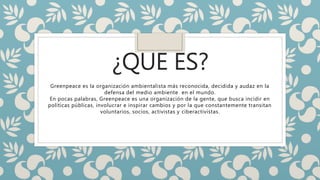 ¿QUE ES?
Greenpeace es la organización ambientalista más reconocida, decidida y audaz en la
defensa del medio ambiente en el mundo.
En pocas palabras, Greenpeace es una organización de la gente, que busca incidir en
políticas públicas, involucrar e inspirar cambios y por la que constantemente transitan
voluntarios, socios, activistas y ciberactivistas.