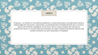 MISIÓN
Propiciar un cambio en las políticas públicas y corporativas para una aplicación social y
responsable de soluciones, inspirando y contribuyendo el fortalecimiento de un activo y
plural movimiento ciudadano, en el marco de un nuevo modelo de consumo y
producción hacia un mundo libre de amenazas al medio ambiente donde los efectos del
cambio climático se vean reducidos y mitigados