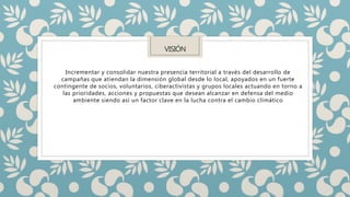 VISIÓN
Incrementar y consolidar nuestra presencia territorial a través del desarrollo de
campañas que atiendan la dimensión global desde lo local, apoyados en un fuerte
contingente de socios, voluntarios, ciberactivistas y grupos locales actuando en torno a
las prioridades, acciones y propuestas que desean alcanzar en defensa del medio
ambiente siendo así un factor clave en la lucha contra el cambio climático