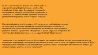 En 2016, 110 firmaron una durísima carta abierta contra la
organización ecologista por su rechazo a los alimentos
transgénicos. El texto urge a Greenpeace a “reconocer las
conclusiones de las instituciones científicas competentes” y
“abandonar su campaña contra los organismos modificados
genéticamente en general y el arroz dorado en particular”.
El arroz dorado es una variante creada en 1999 con sus genes modificados para producir
un precursor de la vitamina A. La Organización Mundial de la Salud calcula que 250
millones de niños sufren una carencia de vitamina A que aumenta el riesgo de padecer
problemas oculares y ceguera. Unos 500.000 niños se quedan ciegos cada año por falta de
vitamina A. La mitad de ellos muere en el año siguiente a la pérdida de la visión.
“Greenpeace ha encabezado la oposición al arroz dorado, que tiene el potencial de reducir o eliminar gran parte de las
muertes y las enfermedades causadas por la deficiencia de vitamina A, que se ceban con las personas más pobres de África y
el sudeste asiático”, lamentan los 109 premios Nobel. “¿Cuántas personas pobres deben morir en el mundo antes de que
consideremos esto un crimen contra la humanidad?”
 