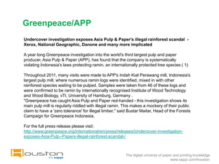 Greenpeace/APP
Undercover investigation exposes Asia Pulp & Paper's illegal rainforest scandal -
Xerox, National Geographic, Danone and many more implicated

A year long Greenpeace investigation into the world's third largest pulp and paper
producer, Asia Pulp & Paper (APP), has found that the company is systematically
violating Indonesia's laws protecting ramin, an internationally protected tree species ( 1)

Throughout 2011, many visits were made to APP's Indah Kiat Perawang mill, Indonesia's
largest pulp mill, where numerous ramin logs were identified, mixed in with other
rainforest species waiting to be pulped. Samples were taken from 46 of these logs and
were confirmed to be ramin by internationally recognised Institute of Wood Technology
and Wood Biology, vTI, University of Hamburg, Germany .
"Greenpeace has caught Asia Pulp and Paper red-handed - this investigation shows its
main pulp mill is regularly riddled with illegal ramin. This makes a mockery of their public
claim to have a 'zero tolerance' for illegal timber," said Bustar Maitar, Head of the Forests
Campaign for Greenpeace Indonesia.

For the full press release please visit:
http://www.greenpeace.org/international/en/press/releases/Undercover-investigation-
exposes-Asia-Pulp--Papers-illegal-rainforest-scandal-/



                                                        The digital universe of paper and printing knowledge
                                                                                    www.sappi.com/houston
 
