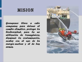 MISIOn
Greenpeace lleva a cabo
campañas para detener el
cambio climático, proteger la
biodiversidad, para la no
utilización de transgénicos,
disminuir la contaminación,
acabar con el uso de la
energía nuclear y el de las
armas.