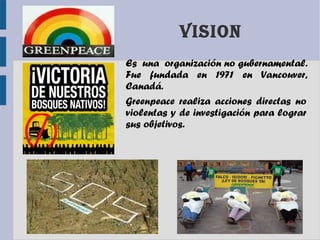 VISION
Es una organización no gubernamental.
Fue fundada en 1971 en Vancouver,
Canadá.
Greenpeace realiza acciones directas no
violentas y de investigación para lograr
sus objetivos.