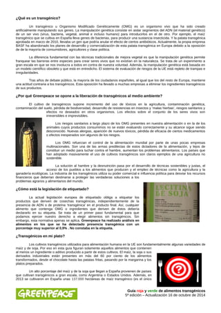 ¿Qué es un transgénico? 
Un transgénico u Organismo Modificado Genéticamente (OMG) es un organismo vivo que ha sido creado 
artificialmente manipulando sus genes. La manipulación genética consiste en aislar segmentos del ADN (el material genético) 
de un ser vivo (virus, bacteria, vegetal, animal e incluso humano) para introducirlos en el de otro. Por ejemplo, el maíz 
transgénico que se cultiva en España lleva genes de bacterias, para producir una sustancia insecticida. Y la patata transgénica 
aprobada en marzo de 2010, llevaba un gen que podría anular el efecto de ciertos antibióticos. Actualmente, la propia empresa 
BASF ha abandonado los planes de desarrollo y comercialización de esta patata transgénica en Europa debido a la oposición 
de de la mayoría de consumidores, agricultores y clase política. 
La diferencia fundamental con las técnicas tradicionales de mejora vegetal es que la manipulación genética permite 
franquear las barreras entre especies para crear seres vivos que no existían en la naturaleza. Se trata de un experimento a 
gran escala en que se nos involucra a todos en contra de nuestra voluntad. Además, la manipulación genética está basada en 
un modelo científico obsoleto y que está en entredicho. El sistema de evaluación de riesgos de la UE está repleto de trampas e 
irregularidades. 
Tras años de debate público, la mayoría de los ciudadanos españoles, al igual que los del resto de Europa, mantiene 
una actitud contraria a los transgénicos. Esta oposición ha llevado a muchas empresas a eliminar los ingredientes transgénicos 
de sus productos. 
¿Por qué Greenpeace se opone a la liberación de transgénicos al medio ambiente? 
El cultivo de transgénicos supone incremento del uso de tóxicos en la agricultura, contaminación genética, 
contaminación del suelo, pérdida de biodiversidad, desarrollo de resistencias en insectos y ‘malas hierbas’, riesgos sanitarios y 
efectos no deseados en otros organismos. Los efectos sobre el conjunto de los seres vivos son 
irreversibles e imprevisibles. 
Los riesgos sanitarios a largo plazo de los OMG presentes en nuestra alimentación o en la de los 
animales cuyos productos consumimos no se están evaluando correctamente y su alcance sigue siendo 
desconocido. Nuevas alergias, aparición de nuevos tóxicos, pérdida de eficacia de ciertos medicamentos 
o efectos inesperados son algunos de los riesgos. 
Los OMG refuerzan el control de la alimentación mundial por parte de unas pocas empresas 
multinacionales. Son una de las armas predilectas de estos dictadores de la alimentación, y lejos de 
constituir un medio para luchar contra el hambre, aumentan los problemas alimentarios. Los países que 
han adoptado masivamente el uso de cultivos transgénicos son claros ejemplos de una agricultura no 
sostenible. 
La solución al hambre y la desnutrición pasa por el desarrollo de técnicas sostenibles y justas, el 
acceso de los pueblos a los alimentos que producen y el empleo de técnicas como la agricultura y la 
ganadería ecológicas. La industria de los transgénicos utiliza su poder comercial e influencia política para desviar los recursos 
financieros que deberían destinarse a proteger las verdaderas soluciones a los 
problemas agrarios y alimentarios del mundo. 
¿Cómo está la legislación de etiquetado? 
La actual legislación europea de etiquetado obliga a etiquetar los 
productos que deriven de cosechas transgénicas, independientemente de la 
presencia de ADN o de proteína ‘transgénica’ en el producto final. Así, cualquier 
alimento que contenga OMG o ingredientes que deriven de éstos debería 
declararlo en su etiqueta. Se trata de un primer paso fundamental para que 
podamos ejercer nuestro derecho a elegir alimentos sin transgénicos. Sin 
embargo, esta normativa apenas se aplica. Greenpeace ha realizado análisis en 
alimentos en los que se ha detectado presencia transgénica con un 
porcentaje muy superior al 0,9% . No constaba en la etiqueta. 
¿Transgénicos en mi plato? 
Los cultivos transgénicos utilizados para alimentación humana en la UE son fundamentalmente algunas variedades de 
maíz y de soja. Por eso en esta guía figuran solamente aquellos alimentos que contienen 
al menos un ingrediente o aditivo producido a partir de estos cultivos. El maíz, la soja o sus 
derivados industriales están presentes en más del 60 por ciento de los alimentos 
transformados, desde el chocolate hasta las patatas fritas, pasando por la margarina y los 
platos preparados. 
Un alto porcentaje del maíz y de la soja que llegan a España provienen de países 
que cultivan transgénicos a gran escala, como Argentina o Estados Unidos. Además, en 
2013 se cultivaron en España unas 137.000 hectáreas de maíz transgénico (es el único 
Guía roja y verde de alimentos transgénicos 
5ª edición – Actualización 16 de octubre de 2014 
 