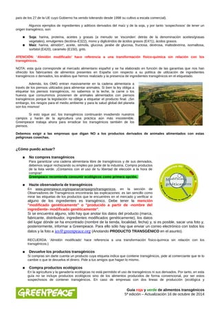 país de los 27 de la UE cuyo Gobierno ha venido tolerando desde 1998 su cultivo a escala comercial). 
Algunos ejemplos de ingredientes y aditivos derivados del maíz y de la soja, y por tanto ‘sospechosos’ de tener un 
origen transgénico, son: 
● Soja: harina, proteína, aceites y grasas (a menudo se ‘esconden’ detrás de la denominación aceites/grasas 
vegetales), emulgentes (lecitina–E322), mono y diglicéridos de ácidos grasos (E471), ácidos grasos. 
● Maíz: harina, almidón*, aceite, sémola, glucosa, jarabe de glucosa, fructosa, dextrosa, maltodextrina, isomaltosa, 
sorbitol (E420), caramelo (E150), grits. 
ATENCIÓN: ‘Almidón modificado’ hace referencia a una transformación físico-química sin relación con los 
transgénicos. 
NOTA: esta guía corresponde al mercado alimentario español y se ha elaborado en función de las garantías que nos han 
ofrecido los fabricantes de alimentos presentes en España con respecto a su política de utilización de ingredientes 
transgénicos o derivados, los análisis que hemos realizado y la presencia de ingredientes transgénicos en el etiquetado. 
Además, los OMG entran masivamente en la cadena alimentaria a 
través de los piensos utilizados para alimentar animales. Si bien la ley obliga a 
etiquetar los piensos transgénicos, no sabemos si la leche, la carne o los 
huevos que consumimos provienen de animales alimentados con piensos 
transgénicos porque la legislación no obliga a etiquetar el producto final. ¡Sin 
embargo, los riesgos para el medio ambiente y para la salud global del planeta 
son los mismos! 
Si esto sigue así, los transgénicos continuarán invadiendo nuestros 
campos y harán de la agricultura una práctica aún más insostenible. 
Greenpeace trabaja ahora para erradicar los transgénicos también de los 
piensos. 
Debemos exigir a las empresas que digan NO a los productos derivados de animales alimentados con estas 
peligrosas cosechas. 
¿Cómo puedo actuar? 
● No compres transgénicos 
Para garantizar una cadena alimentaria libre de transgénicos y de sus derivados, 
debemos seguir rechazando su empleo por parte de la industria. Compra productos 
de la lista verde. ¡Contamos con el uso de tu libertad de elección a la hora de 
comprar! 
Greenpeace recomienda consumir ecológicos como primera opción. 
● Hazte observador/a de transgénicos 
En www.greenpeace.org/espana/campaigns/transgenicos, en la sección de 
Observadores de Transgénicos encontrarás las explicaciones: es tan sencillo como 
mirar las etiquetas de los productos que te encuentres en el mercado y verificar si 
alguno de los ingredientes es transgénico. Debe tener la mención 
"modificado genéticamente" o "producido a partir de -nombre del 
ingrediente- modificado genéticamente". 
Si se encuentra alguno, sólo hay que anotar los datos del producto (marca, 
fabricante, distribuidor, ingredientes modificados genéticamente), los datos 
del lugar dónde se ha encontrado (nombre de la tienda, localidad, fecha) y, si es posible, sacar una foto y, 
posteriormente, informar a Greenpeace. Para ello sólo hay que enviar un correo electrónico con todos los 
datos y la foto a ies@greenpeace.org (Anotando PRODUCTO TRANSGÉNICO en el asunto). 
RECUERDA: ‘Almidón modificado’ hace referencia a una transformación físico-química sin relación con los 
transgénicos.) 
● Devuelve los productos transgénicos 
Si compras sin darte cuenta un producto cuya etiqueta indica que contiene transgénicos, pide al comerciante que te lo 
cambie o que te devuelva el dinero. Pide a tus amigos que hagan lo mismo. 
● Compra productos ecológicos 
En la agricultura y la ganadería ecológicas no está permitido el uso de transgénicos ni sus derivados. Por tanto, en esta 
guía no se incluye productos ecológicos sino de los alimentos producidos de forma convencional, por ser estos 
sospechosos de contener transgénicos. En caso de empresas con dos lineas de producción (ecológica y 
Guía roja y verde de alimentos transgénicos 
5ª edición – Actualización 16 de octubre de 2014 
 